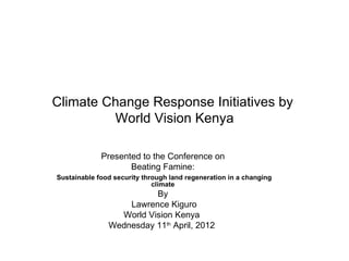 Climate Change Response Initiatives by
         World Vision Kenya

             Presented to the Conference on
                    Beating Famine:
Sustainable food security through land regeneration in a changing
                             climate
                         By
                   Lawrence Kiguro
                 World Vision Kenya
               Wednesday 11th April, 2012
 
