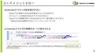 ■Calendarクラスへの依存度が大きい
10
5-1.デメリットその１
・Dateクラス単体では日付の計算を行うことが出来ない
・タイムゾーンの指定はDateクラスではできない
・Dateクラスの機能の多くがCalendarクラスへ置き換えられており、
「@Deprecated(推奨されないメソッド)」となっている
■ Calendarクラス月が実際の月－1で表示される
 