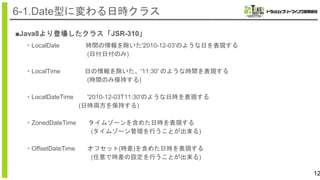 ■Java8より登場したクラス「JSR-310」
12
6-1.Date型に変わる日時クラス
・LocalDate 時間の情報を除いた'2010-12-03'のような日を表現する
(日付日付のみ)
・LocalTime 日の情報を除いた、'11:30' のような時間を表現する
(時間のみ保持する)
・LocalDateTime '2010-12-03T11:30'のような日時を表現する
(日時両方を保持する)
・ZonedDateTime タイムゾーンを含めた日時を表現する
(タイムゾーン管理を行うことが出来る)
・OffsetDateTime オフセット(時差)を含めた日時を表現する
(任意で時差の設定を行うことが出来る)
 