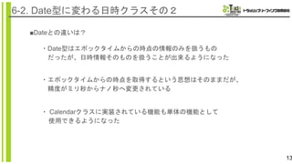 13
6-2. Date型に変わる日時クラスその２
■Dateとの違いは？
・エポックタイムからの時点を取得するという思想はそのままだが、
精度がミリ秒からナノ秒へ変更されている
・Date型はエポックタイムからの時点の情報のみを扱うもの
だったが、日時情報そのものを扱うことが出来るようになった
・ Calendarクラスに実装されている機能も単体の機能として
使用できるようになった
 