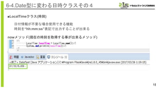 15
6-4.Date型に変わる日時クラスその４
■LocalTimeクラス(時刻)
日付情報が不要な場合使用できる機能
時刻を“hh:mm:ss”表記で出力することが出来る
nowメソッド(現在の時刻を取得する事が出来るメソッド)
 