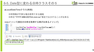 16
6-5. Date型に変わる日時クラスその５
■LocalDateTimeクラス(時刻)
日時情報が不要な場合使用できる機能
日時を“YYYY-MM-DDThh:mm:ss”表記で出力することが出来る
nowメソッド(現在の日時を取得する事が出来るメソッド)
 