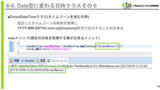 17
6-6. Date型に変わる日時クラスその６
■ZonedDateTimeクラス(タイムゾーンを含む日時)
指定したタイムゾーンの時刻を取得し
YYYY-MM-DDThh:mm:ss[timezone]形式で出力することが出来る
nowメソッド(現在の日時を取得する事が出来るメソッド)
 