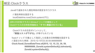 20
補足:Clockクラス
Java8で追加された現在時刻の設定を行うクラス
JSR-310の各クラスにはnowメソッドの機能として
Clockクラスの日時取得機能は「すでに実装されている」
// 現在時刻を設定する
localDatetime.now(Clock.systemUTC);
Clockクラスの注目ポイントとして、
「実施コストが下がる」が挙げられている
fixedメソッド:引数として指定した任意の日時情報を設定する
// 設定された時刻：2015-12-15T23:30:59.999999999
Clock.fixed( ZonedDateTime.of(2015, 12, 15, 23, 30, 59,
999999999, ZoneId.systemDefault()).toInstant(),
ZoneId.systemDefault());
 