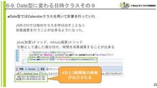 22
6-9. Date型に変わる日時クラスその９
■Date型ではCalendarクラスを用いて計算を行っていた
JSR-310では他のクラスを呼び出すことなく
加算減算を行うことが出来るようになった。
plus(加算)メソッド、minus(減算)メソッド
引数として渡した値分日付、時間を加算減算することが出来る
4日と3時間後の時刻
が出力される
 