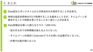 24
6. まとめ
1
3
Date型はエポックタイムからの時点のみを保存することが出来る。
時刻は協定世界時(UTC)で取得することを基本としてるが、タイムゾーンを
設定することで時差を苦にすることなく扱うことが出来る
Date型弱点を補った新たなクラス「JSR-310」
・型そのもので日時情報を扱えるようになった
・タイムゾーンの指定にCalenderクラスを用いる必要がなくなった。
・計算や比較が楽になった
2
 