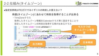 ■協定世界時(UTC)だけではイギリスの時刻しか使えない？
5
2-2.仕組み(タイムゾーン)
時差(タイムゾーン)にあわせて時刻を取得することが出来る
・TimeZoneクラス
取得したタイムゾーン情報をCalendarクラス等に設定することで
設定したタイムゾーンの時刻を取得する事が出来るクラス
モスクワの
タイムゾーンを設
定
日本時刻
出力時刻
 