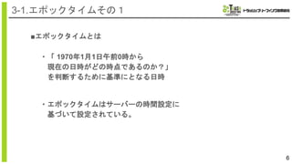 6
3-1.エポックタイムその１
■エポックタイムとは
・「 1970年1月1日午前0時から
現在の日時がどの時点であるのか？」
を判断するために基準にとなる日時
・エポックタイムはサーバーの時間設定に
基づいて設定されている。
 