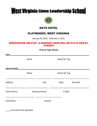 DAYS HOTEL 
FLATWOODS, WEST VIRGINIA 
January 30, 2015 - February 1, 2015 
REGISTRATION FEE $135 – A DISCOUNT PRICE WILL BE $115 IF PAID BY 
1/15/2015 
Print or Type Clearly 
Lion ________________________________________________________________________ 
Name Name for Tag 
Lion or Guest _________________________________________________________________ 
Name Name for Tag 
___________________________ ______________ ___________ _____________________ 
Address City State Zip Code 
__________________ ___________________ ____________________________________ 
Home Phone Business Phone E-Mail 
__________________________ _______________________ 
Club Name District 
____I am a first time attendee 
 