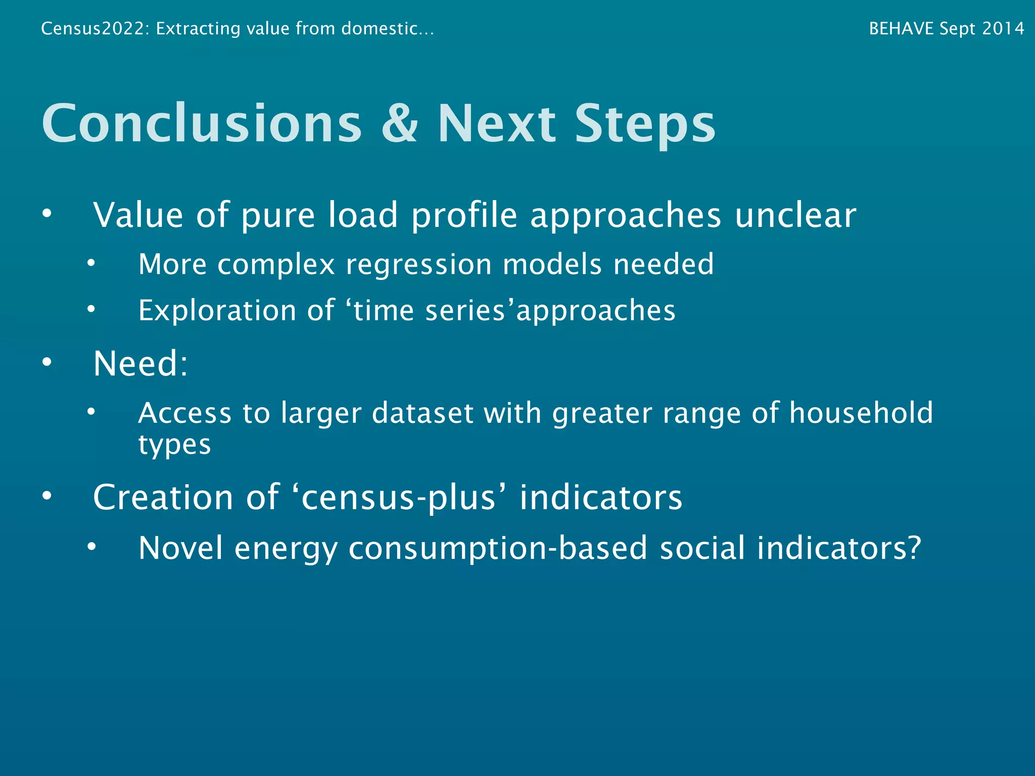 Census2022: Extracting value from domestic… BEHAVE Sept 2014 
Conclusions & Next Steps 
• Value of pure load profile approaches unclear 
• More complex regression models needed 
• Exploration of ‘time series’approaches 
• Need: 
• Access to larger dataset with greater range of household 
types 
• Creation of ‘census-plus’ indicators 
• Novel energy consumption-based social indicators? 
 