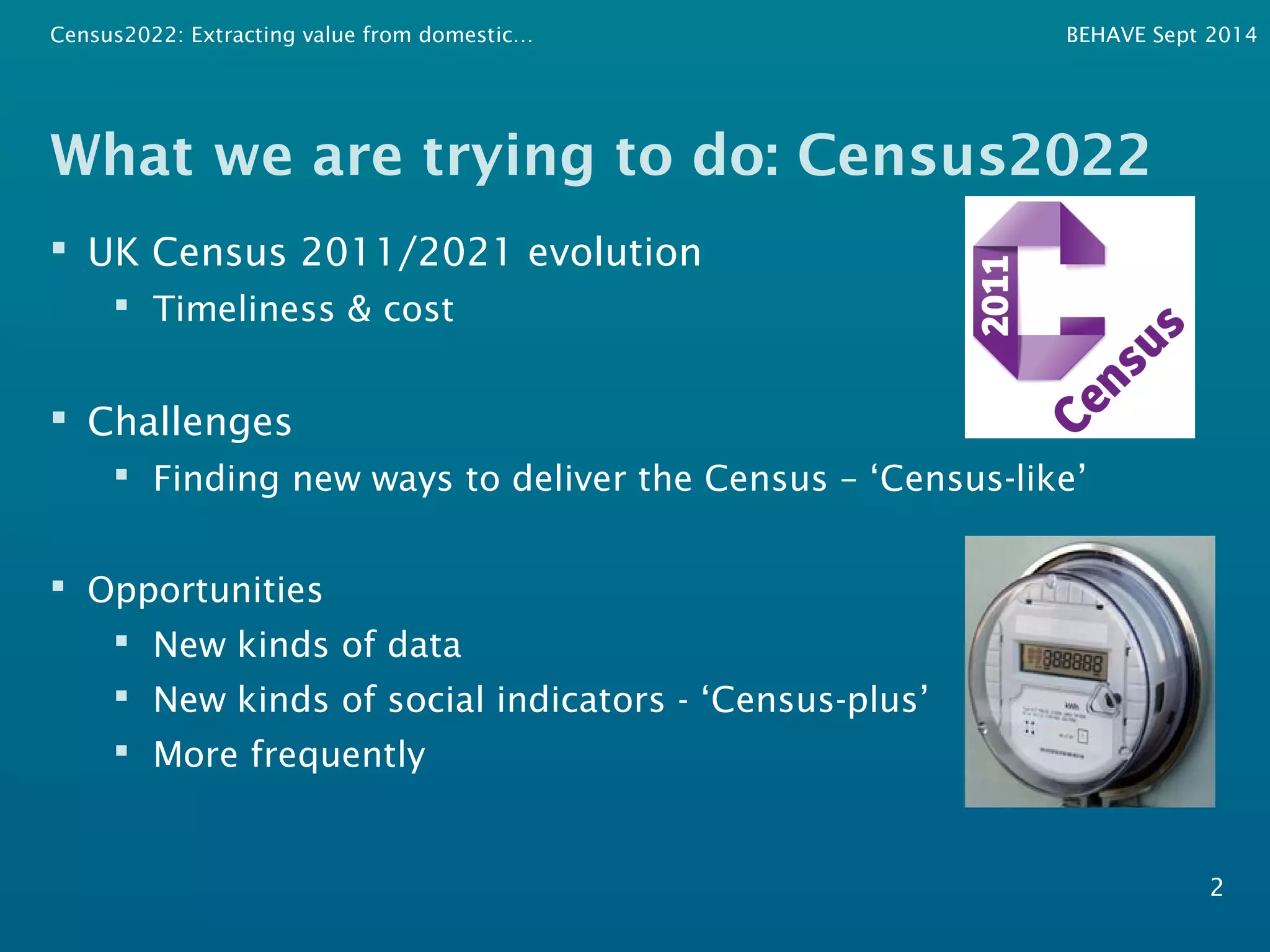 Census2022: Extracting value from domestic… BEHAVE Sept 2014 
What we are trying to do: Census2022 
 UK Census 2011/2021 evolution 
 Timeliness & cost 
 Challenges 
 Finding new ways to deliver the Census – ‘Census-like’ 
 Opportunities 
 New kinds of data 
 New kinds of social indicators - ‘Census-plus’ 
 More frequently 
2 
 