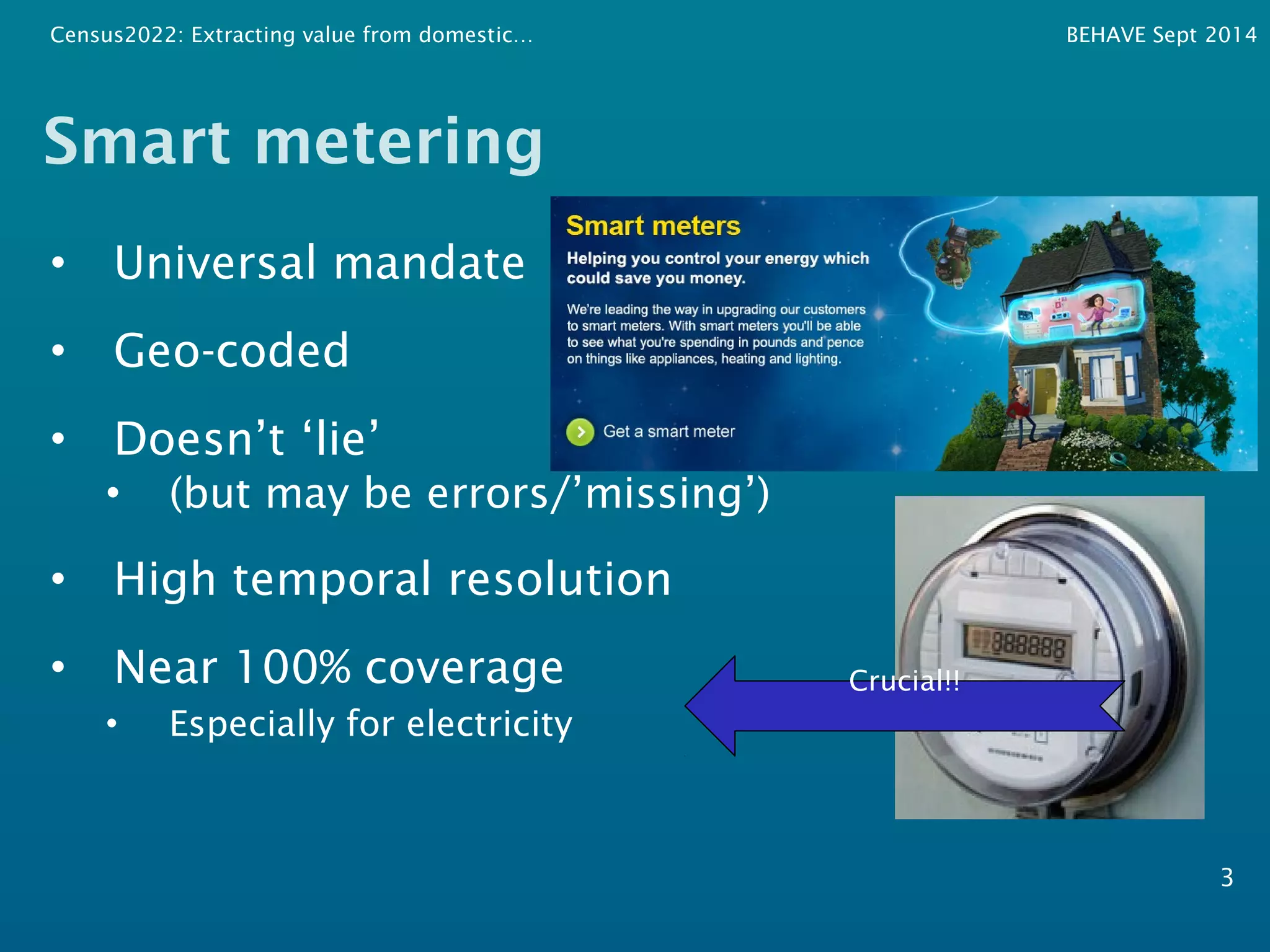 Census2022: Extracting value from domestic… BEHAVE Sept 2014 
Smart metering 
• Universal mandate 
• Geo-coded 
• Doesn’t ‘lie’ 
• (but may be errors/’missing’) 
• High temporal resolution 
• Near 100% coverage 
• Especially for electricity 
3 
Crucial!! 
 