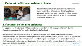 1. L’autotest du VIH avec assistance directe
Se rapporte aux situations où l’utilisateur bénéficie,
avant ou pendant le test, d’une démonstration en
personne réalisée par un prestataire formé ou un pair,
lui montrant comme effectuer le test et comment en
interpréter les résultats.
2. L’autotest du VIH sans assistance
Se rapporte aux situations où l’utilisateur réalise un autotest du VIH uniquement à l’aide d’un kit
d’autotest accompagné d’une notice d’utilisation du fabricant.
Les approches avec assistance directe et sans assistance peuvent toutes deux inclure des outils
complémentaires (ex. permanences téléphoniques, messages SMS, vidéos, médias sociaux et applications
sur internet), fournissant à l’utilisateur un appui technique, des conseils et une orientation vers un
dépistage supplémentaire ou vers d’autres services, notamment les services de prévention, de soins et de
traitement de l’infection à VIH.
 