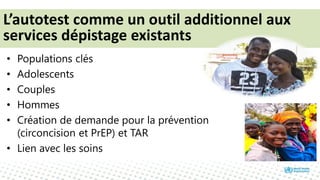 • Populations clés
• Adolescents
• Couples
• Hommes
• Création de demande pour la prévention
(circoncision et PrEP) et TAR
• Lien avec les soins
L’autotest comme un outil additionnel aux
services dépistage existants
 
