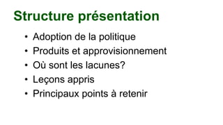 Structure présentation
• Adoption de la politique
• Produits et approvisionnement
• Où sont les lacunes?
• Leçons appris
• Principaux points à retenir
 