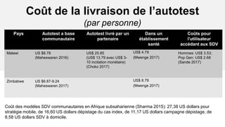 Coût de la livraison de l’autotest
(par personne)
Pays Autotest a base
communautaire
Autotest livré par un
partenaire
Dans un
établissement
santé
Coûts pour
l'utilisateur
accédant aux SDV
Malawi US $8.78
(Maheswaren 2016)
US$ 25.85
(US$ 13.79 avec US$ 3-
10 incitation monétaire)
(Choko 2017)
US$ 4.79
(Mwenge 2017)
Hommes: US$ 3.53;
Pop Gen: US$ 2.68
(Sande 2017)
Zimbabwe US $6.87-9.24
(Maheswaren 2017)
US$ 8.79
(Mwenge 2017)
Coût des modèles SDV communautaires en Afrique subsaharienne (Sharma 2015): 27,38 US dollars pour
stratégie mobile, de 16,60 US dollars dépistage du cas index, de 11,17 US dollars campagne dépistage, de
8,58 US dollars SDV à domicile.
 