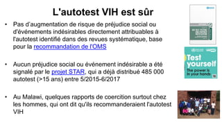 L'autotest VIH est sûr
• Pas d’augmentation de risque de préjudice social ou
d'événements indésirables directement attribuables à
l'autotest identifié dans des revues systématique, base
pour la recommandation de l'OMS
• Aucun préjudice social ou événement indésirable a été
signalé par le projet STAR, qui a déjà distribué 485 000
autotest (>15 ans) entre 5/2015-6/2017
• Au Malawi, quelques rapports de coercition surtout chez
les hommes, qui ont dit qu'ils recommanderaient l'autotest
VIH
 
