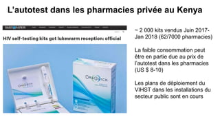 L’autotest dans les pharmacies privée au Kenya
~ 2 000 kits vendus Juin 2017-
Jan 2018 (62/7000 pharmacies)
La faible consommation peut
être en partie due au prix de
l’autotest dans les pharmacies
(US $ 8-10)
Les plans de déploiement du
VIHST dans les installations du
secteur public sont en cours
 