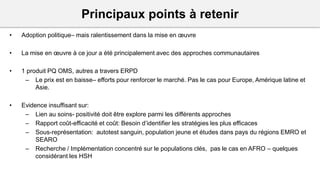 Principaux points à retenir
• Adoption politique– mais ralentissement dans la mise en œuvre
• La mise en œuvre à ce jour a été principalement avec des approches communautaires
• 1 produit PQ OMS, autres a travers ERPD
– Le prix est en baisse– efforts pour renforcer le marché. Pas le cas pour Europe, Amérique latine et
Asie.
• Evidence insuffisant sur:
– Lien au soins- positivité doit être explore parmi les différents approches
– Rapport coût-efficacité et coût: Besoin d’identifier les stratégies les plus efficaces
– Sous-représentation: autotest sanguin, population jeune et études dans pays du régions EMRO et
SEARO
– Recherche / Implémentation concentré sur le populations clés, pas le cas en AFRO – quelques
considérant les HSH
 