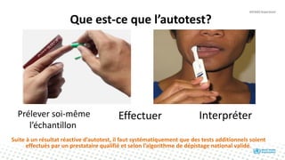 Suite à un résultat réactive d’autotest, il faut systématiquement que des tests additionnels soient
effectués par un prestataire qualifié et selon l’algorithme de dépistage national validé.
Que est-ce que l’autotest?
Prélever soi-même
l’échantillon
Effectuer Interpréter
 