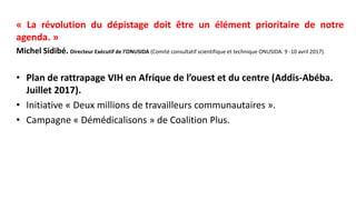 « La révolution du dépistage doit être un élément prioritaire de notre
agenda. »
Michel Sidibé. Directeur Exécutif de l’ONUSIDA (Comité consultatif scientifique et technique ONUSIDA. 9 -10 avril 2017).
• Plan de rattrapage VIH en Afrique de l’ouest et du centre (Addis-Abéba.
Juillet 2017).
• Initiative « Deux millions de travailleurs communautaires ».
• Campagne « Démédicalisons » de Coalition Plus.
 