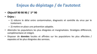 Enjeux du dépistage / de l’autotest
• Objectif 90 90 90 / 1er 90
• Enjeu :
– 1) réduire le délai entre contamination, diagnostic et contrôle du virus par le
traitement.
– 2) mettre en place une prévention adaptée.
• Atteindre les populations les plus éloignées et marginalisées. Stratégies différencié,
complémentaire et intégré.
• Disposer de données locales et affinées sur les populations les plus affectées /
exposées et les plus éloignées des services.
 