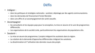 Défis
• Intégrer :
– dans les politiques et stratégies nationales : autotest, dépistage par des agents communautaires.
– dans les demandes de financement Fonds Mondial.
– dans une offre et un accompagnement de santé sexuelle.
• Accompagner
– les consultants et les équipes pays pour la conception, la mise en œuvre et le suivi de programmes
différenciés.
– Les organisations de la société civile, particulièrement les organisations de populations clés.
• Soutenir :
– La mise en œuvre de programmes / projets intégrant les autotests dans la région.
– La création de la demande d’approches différenciées intégrant les autotests.
– La dissémination et l’’utilisation des données issues des projet.
 