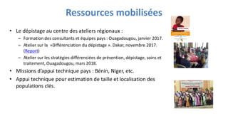 Ressources mobilisées
• Le dépistage au centre des ateliers régionaux :
– Formation des consultants et équipes pays : Ouagadougou, janvier 2017.
– Atelier sur la »Différenciation du dépistage ». Dakar, novembre 2017.
(Report)
– Atelier sur les stratégies différenciées de prévention, dépistage, soins et
traitement, Ouagadougou, mars 2018.
• Missions d’appui technique pays : Bénin, Niger, etc.
• Appui technique pour estimation de taille et localisation des
populations clés.
 