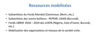 Ressources mobilisées
• Subventions du Fonds Mondial (Cameroun, Bénin, etc.).
• Subventions des autres bailleurs : PEPFAR, USAID (Burundi).
• Fonds UBRAF 2018 – 2019 des JUNTA (Nigéria, Cote d’Ivoire, Burundi,
etc.).
• Mobilisation des organisations et réseaux de la société civile.
 