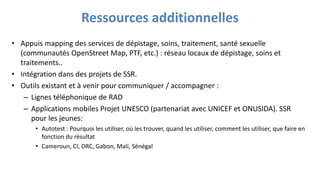 Ressources additionnelles
• Appuis mapping des services de dépistage, soins, traitement, santé sexuelle
(communautés OpenStreet Map, PTF, etc.) : réseau locaux de dépistage, soins et
traitements..
• Intégration dans des projets de SSR.
• Outils existant et à venir pour communiquer / accompagner :
– Lignes téléphonique de RAD
– Applications mobiles Projet UNESCO (partenariat avec UNICEF et ONUSIDA). SSR
pour les jeunes:
• Autotest : Pourquoi les utiliser, où les trouver, quand les utiliser, comment les utiliser, que faire en
fonction du résultat
• Cameroun, CI, DRC, Gabon, Mali, Sénégal
 