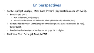 En perspectives
• Solthis : projet Sénégal, Mali, Cote d’Ivoire (négociations avec UNITAID).
• Populations clés :
– HSH, TS et clients, UD (Sénégal).
– Distribution secondaire (au travers des relais : personnes déjà dépistées, etc.).
• Partenaires de PVVIH (à travers personnels soignants dans les centres de PEC).
• Patients IST.
• Disséminer les résultats dans les autres pays de la région.
• Coalition Plus : Sénégal, Mali, MENA.
 