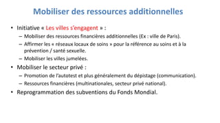 Mobiliser des ressources additionnelles
• Initiative « Les villes s’engagent » :
– Mobiliser des ressources financières additionnelles (Ex : ville de Paris).
– Affirmer les « réseaux locaux de soins » pour la référence au soins et à la
prévention / santé sexuelle.
– Mobiliser les villes jumelées.
• Mobiliser le secteur privé :
– Promotion de l’autotest et plus généralement du dépistage (communication).
– Ressources financières (multinationales, secteur privé national).
• Reprogrammation des subventions du Fonds Mondial.
 