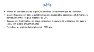 Défis
• Affiner les données locales et populationnelles sur la dynamique de l’épidémie.
• Inscrire les autotests dans la palette des outils disponibles, accessibles et demandées
par les personnes les plus exposées au VIH.
• Documenter les initiatives en cours concernant les autotests (utilisation, lien avec le
soins, lien avec la prévention, etc).
• Travail sur les goulots d’étranglement : PSM, etc.
 