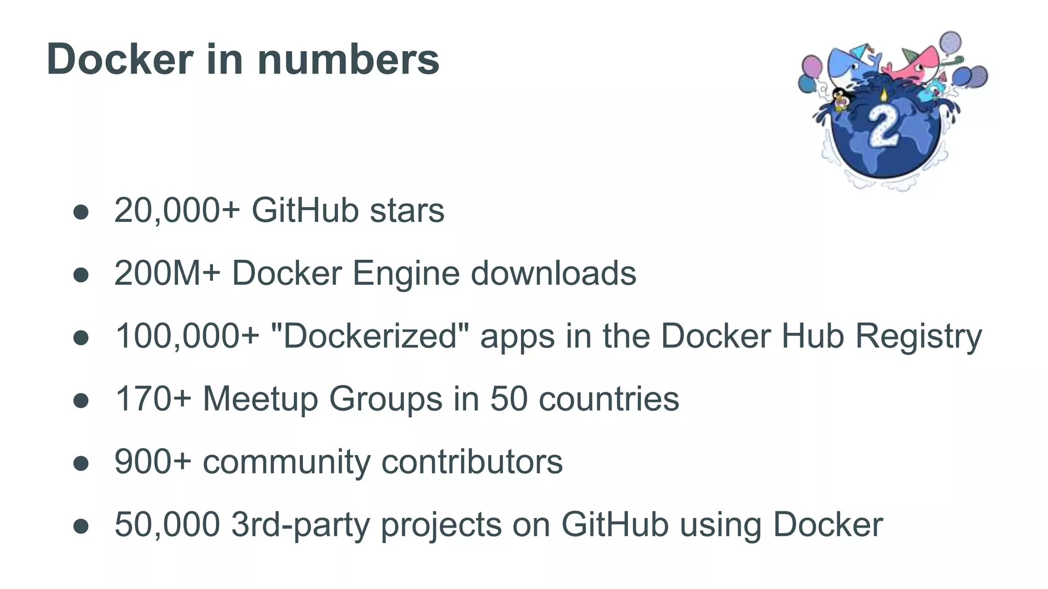 ● 20,000+ GitHub stars
● 200M+ Docker Engine downloads
● 100,000+ "Dockerized" apps in the Docker Hub Registry
● 170+ Meetup Groups in 50 countries
● 900+ community contributors
● 50,000 3rd-party projects on GitHub using Docker
Docker in numbers
 