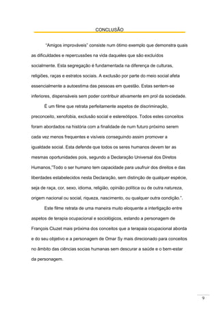 9
CONCLUSÃO
“Amigos improváveis” consiste num ótimo exemplo que demonstra quais
as dificuldades e repercussões na vida daqueles que são excluídos
socialmente. Esta segregação é fundamentada na diferença de culturas,
religiões, raças e estratos sociais. A exclusão por parte do meio social afeta
essencialmente a autoestima das pessoas em questão. Estas sentem-se
inferiores, dispensáveis sem poder contribuir ativamente em prol da sociedade.
É um filme que retrata perfeitamente aspetos de discriminação,
preconceito, xenofobia, exclusão social e estereótipos. Todos estes conceitos
foram abordados na história com a finalidade de num futuro próximo serem
cada vez menos frequentes e visíveis conseguindo assim promover a
igualdade social. Esta defende que todos os seres humanos devem ter as
mesmas oportunidades pois, segundo a Declaração Universal dos Diretos
Humanos,”Todo o ser humano tem capacidade para usufruir dos direitos e das
liberdades estabelecidos nesta Declaração, sem distinção de qualquer espécie,
seja de raça, cor, sexo, idioma, religião, opinião política ou de outra natureza,
origem nacional ou social, riqueza, nascimento, ou qualquer outra condição.”.
Este filme retrata de uma maneira muito eloquente a interligação entre
aspetos de terapia ocupacional e sociológicos, estando a personagem de
François Cluzet mais próxima dos conceitos que a terapaia ocupacional aborda
e do seu objetivo e a personagem de Omar Sy mais direcionado para conceitos
no âmbito das ciências socias humanas sem descurar a saúde e o bem-estar
da personagem.
 