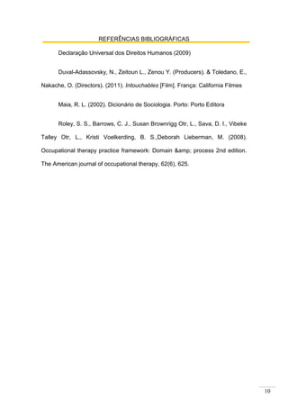10
REFERÊNCIAS BIBLIOGRÁFICAS
Declaração Universal dos Direitos Humanos (2009)
Duval-Adassovsky, N., Zeitoun L., Zenou Y. (Producers). & Toledano, E.,
Nakache, O. (Directors). (2011). Intouchables [Film]. França: California Filmes
Maia, R. L. (2002). Dicionário de Sociologia. Porto: Porto Editora
Roley, S. S., Barrows, C. J., Susan Brownrigg Otr, L., Sava, D. I., Vibeke
Talley Otr, L., Kristi Voelkerding, B. S.,Deborah Lieberman, M. (2008).
Occupational therapy practice framework: Domain &amp; process 2nd edition.
The American journal of occupational therapy, 62(6), 625.
 