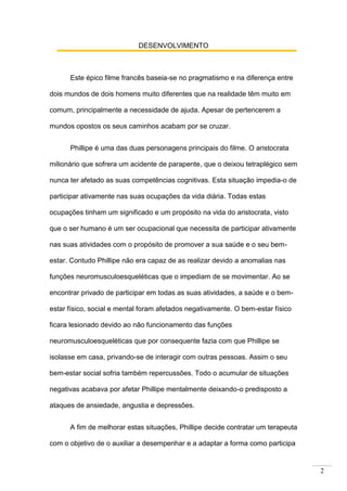 2
DESENVOLVIMENTO
Este épico filme francês baseia-se no pragmatismo e na diferença entre
dois mundos de dois homens muito diferentes que na realidade têm muito em
comum, principalmente a necessidade de ajuda. Apesar de pertencerem a
mundos opostos os seus caminhos acabam por se cruzar.
Phillipe é uma das duas personagens principais do filme. O aristocrata
milionário que sofrera um acidente de parapente, que o deixou tetraplégico sem
nunca ter afetado as suas competências cognitivas. Esta situação impedia-o de
participar ativamente nas suas ocupações da vida diária. Todas estas
ocupações tinham um significado e um propósito na vida do aristocrata, visto
que o ser humano é um ser ocupacional que necessita de participar ativamente
nas suas atividades com o propósito de promover a sua saúde e o seu bem-
estar. Contudo Phillipe não era capaz de as realizar devido a anomalias nas
funções neuromusculoesqueléticas que o impediam de se movimentar. Ao se
encontrar privado de participar em todas as suas atividades, a saúde e o bem-
estar físico, social e mental foram afetados negativamente. O bem-estar físico
ficara lesionado devido ao não funcionamento das funções
neuromusculoesqueléticas que por consequente fazia com que Phillipe se
isolasse em casa, privando-se de interagir com outras pessoas. Assim o seu
bem-estar social sofria também repercussões. Todo o acumular de situações
negativas acabava por afetar Phillipe mentalmente deixando-o predisposto a
ataques de ansiedade, angustia e depressões.
A fim de melhorar estas situações, Phillipe decide contratar um terapeuta
com o objetivo de o auxiliar a desempenhar e a adaptar a forma como participa
 