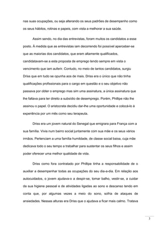 3
nas suas ocupações, ou seja alterando os seus padrões de desempenho como
os seus hábitos, rotinas e papeis, com vista a melhorar a sua saúde.
Assim sendo, no dia das entrevistas, foram muitos os candidatos a esse
posto. À medida que as entrevistas iam decorrendo foi possível aperceber-se
que as maiorias dos candidatos, que eram altamente qualificados,
candidatavam-se a esta proposta de emprego tendo sempre em vista o
vencimento que iam auferir. Contudo, no meio de tantos candidatos, surgiu
Driss que em tudo se opunha aos de mais. Driss era o único que não tinha
qualificações profissionais para o cargo em questão e o seu objetivo não
passava por obter o emprego mas sim uma assinatura, a única assinatura que
lhe faltava para ter direito a subsídio de desemprego. Porém, Phillipe não lhe
assinou o papel. O aristocrata decidiu dar-lhe uma oportunidade e colocá-lo à
experiência por um mês como seu terapeuta.
Driss era um jovem natural do Senegal que emigrara para França com a
sua família. Vivia num bairro social juntamente com sua mãe e os seus vários
irmãos. Pertenciam a uma família humildade, de classe social baixa, cuja mãe
dedicava todo o seu tempo a trabalhar para sustentar os seus filhos e assim
poder oferecer uma melhor qualidade de vida.
Driss como fora contratado por Phillipe tinha a responsabilidade de o
auxiliar a desempenhar todas as ocupações do seu dia-a-dia. Em relação aos
autocuidados, o jovem ajudava-o a despir-se, tomar balho, vestir-se, a cuidar
da sua higiene pessoal e de atividades ligadas ao sono e descanso tendo em
conta que, por algumas vezes a meio do sono, sofria de ataques de
ansiedades. Nessas alturas era Driss que o ajudava a ficar mais calmo. Tratava
 