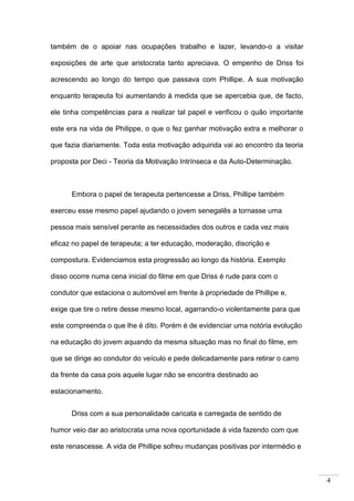 4
também de o apoiar nas ocupações trabalho e lazer, levando-o a visitar
exposições de arte que aristocrata tanto apreciava. O empenho de Driss foi
acrescendo ao longo do tempo que passava com Phillipe. A sua motivação
enquanto terapeuta foi aumentando à medida que se apercebia que, de facto,
ele tinha competências para a realizar tal papel e verificou o quão importante
este era na vida de Philippe, o que o fez ganhar motivação extra e melhorar o
que fazia diariamente. Toda esta motivação adquirida vai ao encontro da teoria
proposta por Deci - Teoria da Motivação Intrínseca e da Auto-Determinação.
Embora o papel de terapeuta pertencesse a Driss, Phillipe também
exerceu esse mesmo papel ajudando o jovem senegalês a tornasse uma
pessoa mais sensível perante as necessidades dos outros e cada vez mais
eficaz no papel de terapeuta; a ter educação, moderação, discrição e
compostura. Evidenciamos esta progressão ao longo da história. Exemplo
disso ocorre numa cena inicial do filme em que Driss é rude para com o
condutor que estaciona o automóvel em frente à propriedade de Phillipe e,
exige que tire o retire desse mesmo local, agarrando-o violentamente para que
este compreenda o que lhe é dito. Porém é de evidenciar uma notória evolução
na educação do jovem aquando da mesma situação mas no final do filme, em
que se dirige ao condutor do veículo e pede delicadamente para retirar o carro
da frente da casa pois aquele lugar não se encontra destinado ao
estacionamento.
Driss com a sua personalidade caricata e carregada de sentido de
humor veio dar ao aristocrata uma nova oportunidade à vida fazendo com que
este renascesse. A vida de Phillipe sofreu mudanças positivas por intermédio e
 