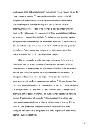5
influência de Driss. Este conseguiu com que o amigo tivesse vontade de sair de
casa, conviver e passear. Trouxe consigo um caráter mais imprevisível,
inesperado e ocasional que continha alguns comportamentos desviantes,
quebrando algumas normas e leis impostas pela sociedade onde se
encontravam inseridos. Temos como exemplo o facto de ambos fumarem
cigarros não tradicionais e de excederem o limite de velocidade permitido por
lei, enganando agentes de autoridade. Contudo ambos se divertiam e estas
situações causavam em Phillipe um aumento de adrenalina fazendo com que
este se sentisse vivo e livre, esquecendo por momentos o facto de que estar
tetraplégico. Porém, apesar das vantagens que estes comportamentos
arrecadam para Philippe, não eram legalmente corretos.
O jovem senegalês também conseguiu ao longo do filme mostrar a
Phillipe que este tinha competências suficientes para conseguir participar
ativamente nas suas ocupações necessitando apenas de adaptações para as
realizar, não se focando apenas nas incapacidades físicas do mesmo. Tal
situação acontece várias vezes ao longo do filme, pois de uma forma
espontânea e ingénua, Driss esquecesse do facto de Phillipe ser tetraplégico
dando-lhe o telefone para atender, correspondência para abrir, o que não deixa
de ser espirituoso pois Driss não o faz com maldade, levando Phillipe muitas
das vezes a rir-se destes momentos. Um outro exemplo passa pelo momento
em que Driss recusa-se a transportar Phillipe numa carrinha própria para
pessoas com necessidades especiais que utilizem cadeira de rodas. Em vez
disso fez com que Phillipe compreendesse que não necessitava de tal
transporte para se mover e que poderia usar o seu próprio carro adaptando-o
apenas à sua condição física.
 