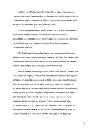 6
Ao fazer ver a Phillipe que este, apesar do seu estado físico, poderia
realizar a maior parte das ocupações significativas com auxílio, levou-o a atingir
um estado de equilíbrio ocupacional e que consequentemente promoveu a sua
saúde e o seu bem-estar quer físico, mental e social.
Esta mútua ajuda levou-os a ver o mundo com outros olhos dando-lhes a
credibilidade e importância que realmente possuíam indo contra os
estereótipos generalizados criados por uma sociedade inconsciente e com falta
de humildade para com pessoas de culturas diferentes e outras com
necessidades especiais.
Um dos fortes pilhares desta amizade foram as experiencias idênticas
vividas por ambos no que diz respeito ao mundo social. Estes dois homens são
discriminados e excluídos da sociedade por não se enquadrarem nos valores,
normas e estereótipos que a população toma como corretos.
Driss sofrera de discriminação a dois níveis: racial e social. Devido à sua
raça, ao país de origem, à sua cultura e aos costumes a esta inerente, o jovem
senegalês era excluído socialmente. E juntado a todas estas características o
facto de pertencer a uma classe social baixa e representar as minorias na
sociedade, por ser um ex-presidiário, o mundo social não dava credibilidade ao
jovem achando que este não possuía competências ou carácter para poder
participar ativamente no mundo. É possível verificar esta situação numa
passagem do filme em que um amigo de Phillipe, que pertencia à alta
sociedade, revela um certo preconceito em relação ao jovem por este ter um
tom de pele diferente da dele, por ter valores, interesses diferentes e por ser
um ex-presidiário. (Foi Phillipe que permitiu a inclusão social do jovem).
 