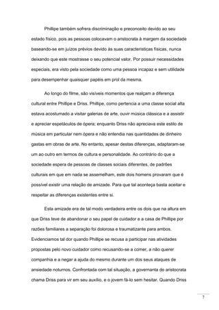7
Phillipe também sofrera discriminação e preconceito devido ao seu
estado físico, pois as pessoas colocavam o aristocrata à margem da sociedade
baseando-se em juízos prévios devido às suas características físicas, nunca
deixando que este mostrasse o seu potencial valor. Por possuir necessidades
especiais, era visto pela sociedade como uma pessoa incapaz e sem utilidade
para desempenhar quaisquer papéis em prol da mesma.
Ao longo do filme, são visíveis momentos que realçam a diferença
cultural entre Phillipe e Driss. Phillipe, como pertencia a uma classe social alta
estava acostumado a visitar galerias de arte, ouvir música clássica e a assistir
e apreciar espetáculos de ópera; enquanto Driss não apreciava este estilo de
música em particular nem ópera e não entendia nas quantidades de dinheiro
gastas em obras de arte. No entanto, apesar destas diferenças, adaptaram-se
um ao outro em termos de cultura e personalidade. Ao contrário do que a
sociedade espera de pessoas de classes sociais diferentes, de padrões
culturais em que em nada se assemelham, este dois homens provaram que é
possível existir uma relação de amizade. Para que tal aconteça basta aceitar e
respeitar as diferenças existentes entre si.
Esta amizade era de tal modo verdadeira entre os dois que na altura em
que Driss teve de abandonar o seu papel de cuidador e a casa de Phillipe por
razões familiares a separação foi dolorosa e traumatizante para ambos.
Evidenciamos tal dor quando Phillipe se recusa a participar nas atividades
propostas pelo novo cuidador como recusando-se a comer, a não querer
companhia e a negar a ajuda do mesmo durante um dos seus ataques de
ansiedade noturnos. Confrontada com tal situação, a governanta do aristocrata
chama Driss para vir em seu auxílio, e o jovem fá-lo sem hesitar. Quando Driss
 