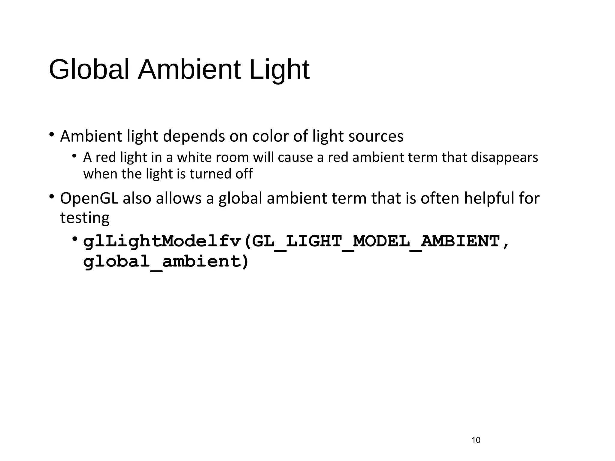 Global Ambient Light
• Ambient light depends on color of light sources
• A red light in a white room will cause a red ambient term that disappears
when the light is turned off
• OpenGL also allows a global ambient term that is often helpful for
testing
• glLightModelfv(GL_LIGHT_MODEL_AMBIENT,
global_ambient)
10
 