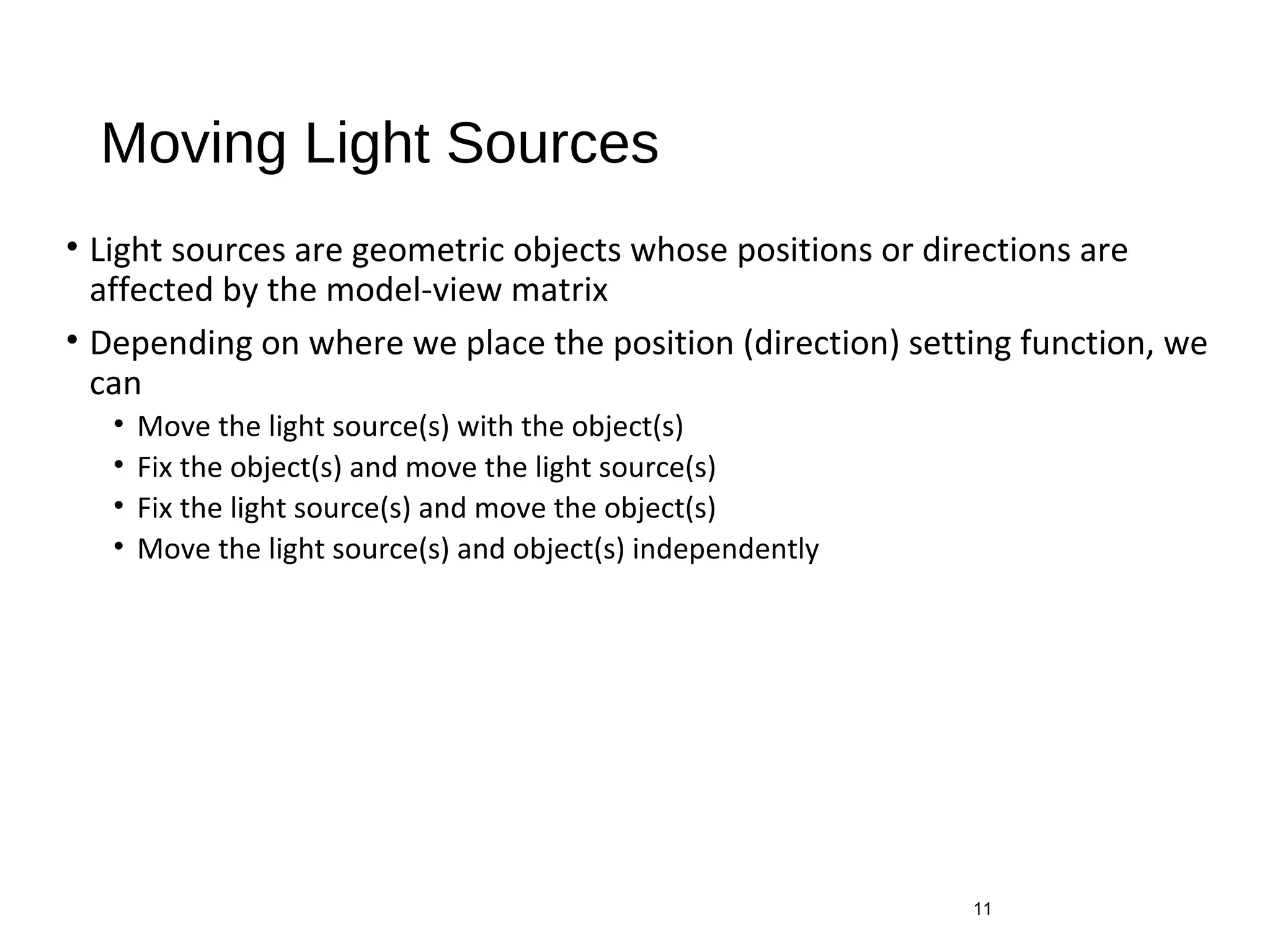 Moving Light Sources
• Light sources are geometric objects whose positions or directions are
affected by the model-view matrix
• Depending on where we place the position (direction) setting function, we
can
• Move the light source(s) with the object(s)
• Fix the object(s) and move the light source(s)
• Fix the light source(s) and move the object(s)
• Move the light source(s) and object(s) independently
11
 
