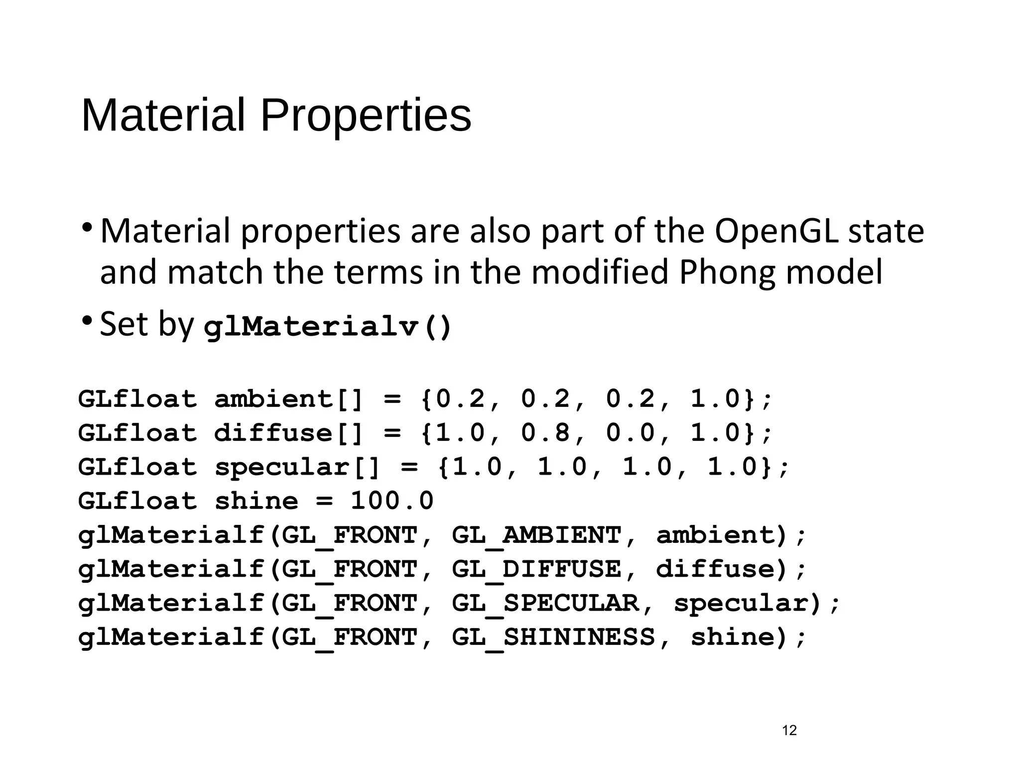 Material Properties
•Material properties are also part of the OpenGL state
and match the terms in the modified Phong model
•Set by glMaterialv()
12
GLfloat ambient[] = {0.2, 0.2, 0.2, 1.0};
GLfloat diffuse[] = {1.0, 0.8, 0.0, 1.0};
GLfloat specular[] = {1.0, 1.0, 1.0, 1.0};
GLfloat shine = 100.0
glMaterialf(GL_FRONT, GL_AMBIENT, ambient);
glMaterialf(GL_FRONT, GL_DIFFUSE, diffuse);
glMaterialf(GL_FRONT, GL_SPECULAR, specular);
glMaterialf(GL_FRONT, GL_SHININESS, shine);
 
