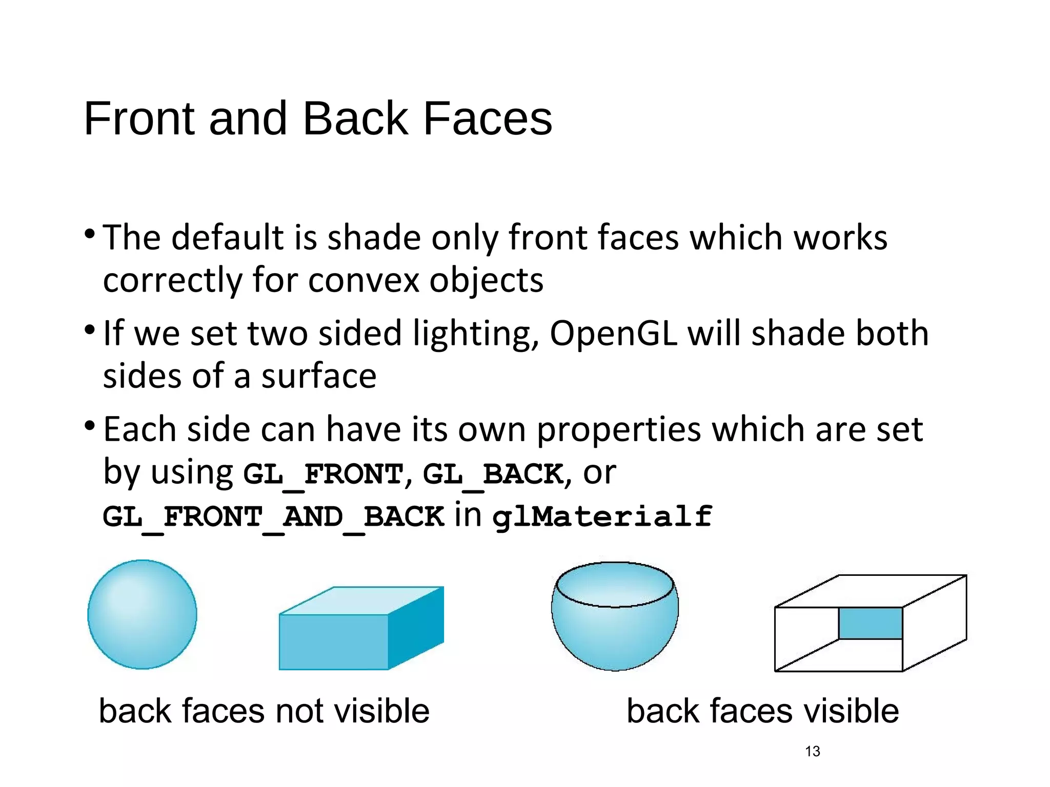 Front and Back Faces
•The default is shade only front faces which works
correctly for convex objects
•If we set two sided lighting, OpenGL will shade both
sides of a surface
•Each side can have its own properties which are set
by using GL_FRONT, GL_BACK, or
GL_FRONT_AND_BACK in glMaterialf
13
back faces not visible back faces visible
 