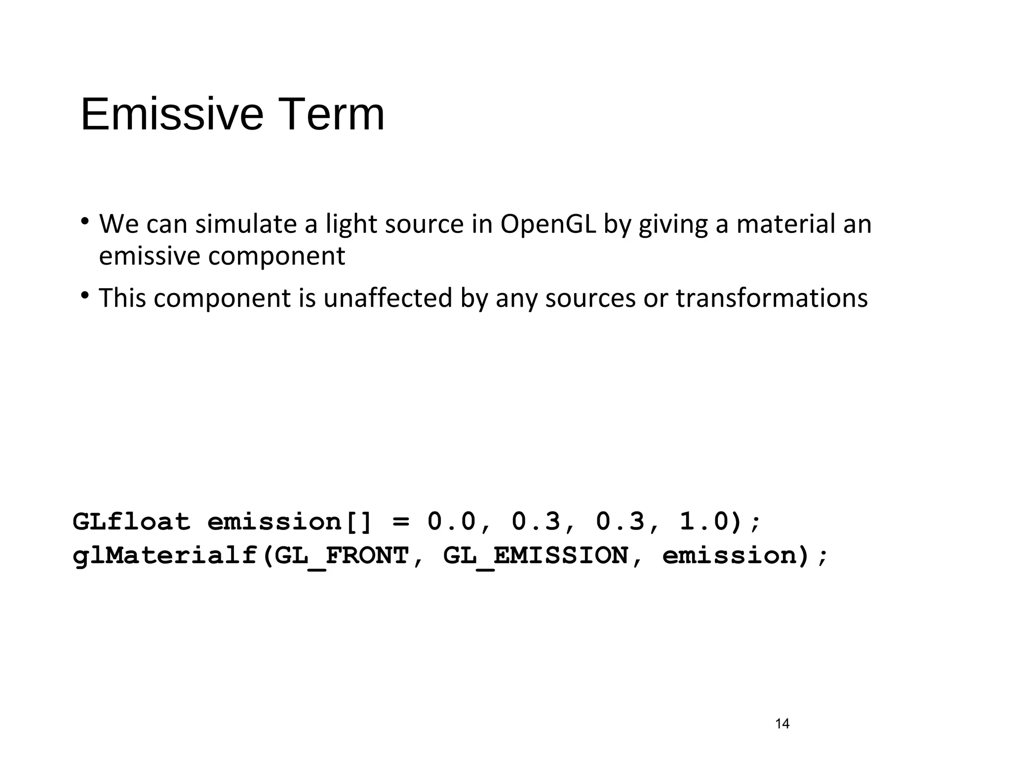 Emissive Term
• We can simulate a light source in OpenGL by giving a material an
emissive component
• This component is unaffected by any sources or transformations
14
GLfloat emission[] = 0.0, 0.3, 0.3, 1.0);
glMaterialf(GL_FRONT, GL_EMISSION, emission);
 