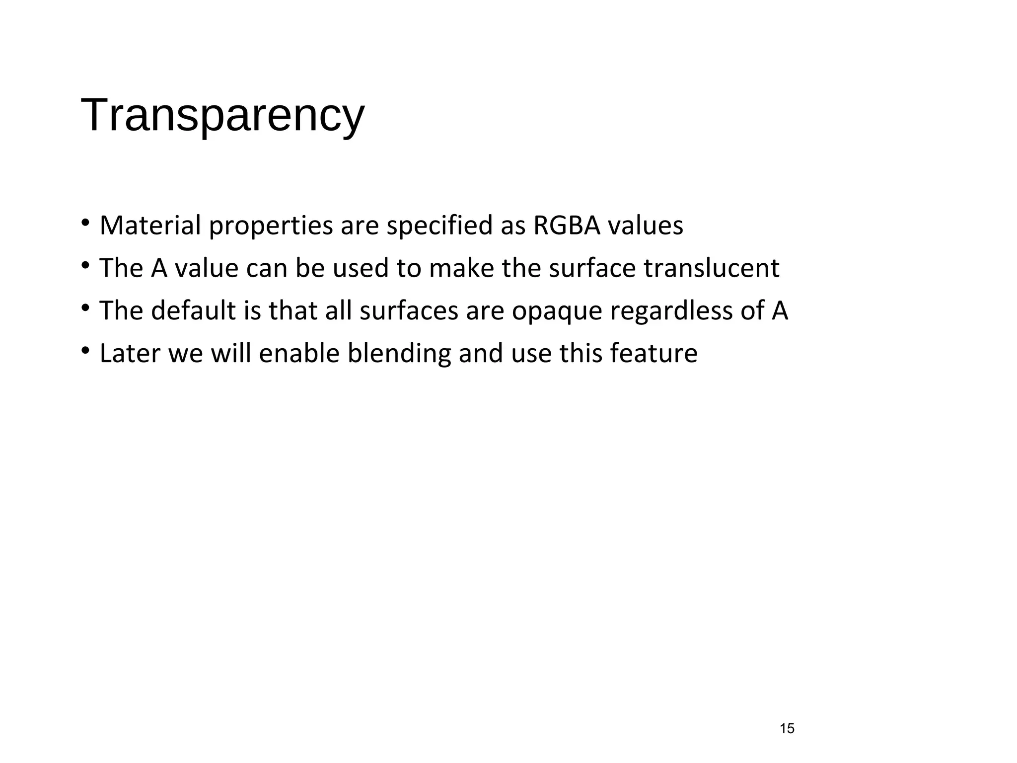 Transparency
• Material properties are specified as RGBA values
• The A value can be used to make the surface translucent
• The default is that all surfaces are opaque regardless of A
• Later we will enable blending and use this feature
15
 
