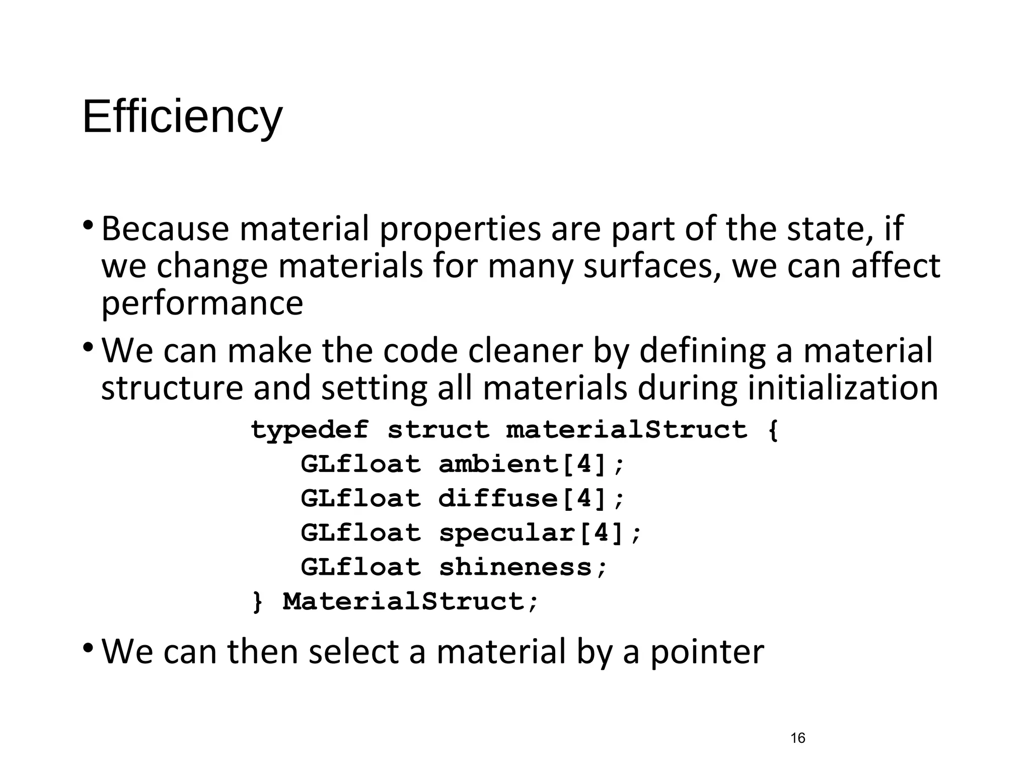 Efficiency
•Because material properties are part of the state, if
we change materials for many surfaces, we can affect
performance
•We can make the code cleaner by defining a material
structure and setting all materials during initialization
•We can then select a material by a pointer
16
typedef struct materialStruct {
GLfloat ambient[4];
GLfloat diffuse[4];
GLfloat specular[4];
GLfloat shineness;
} MaterialStruct;
 