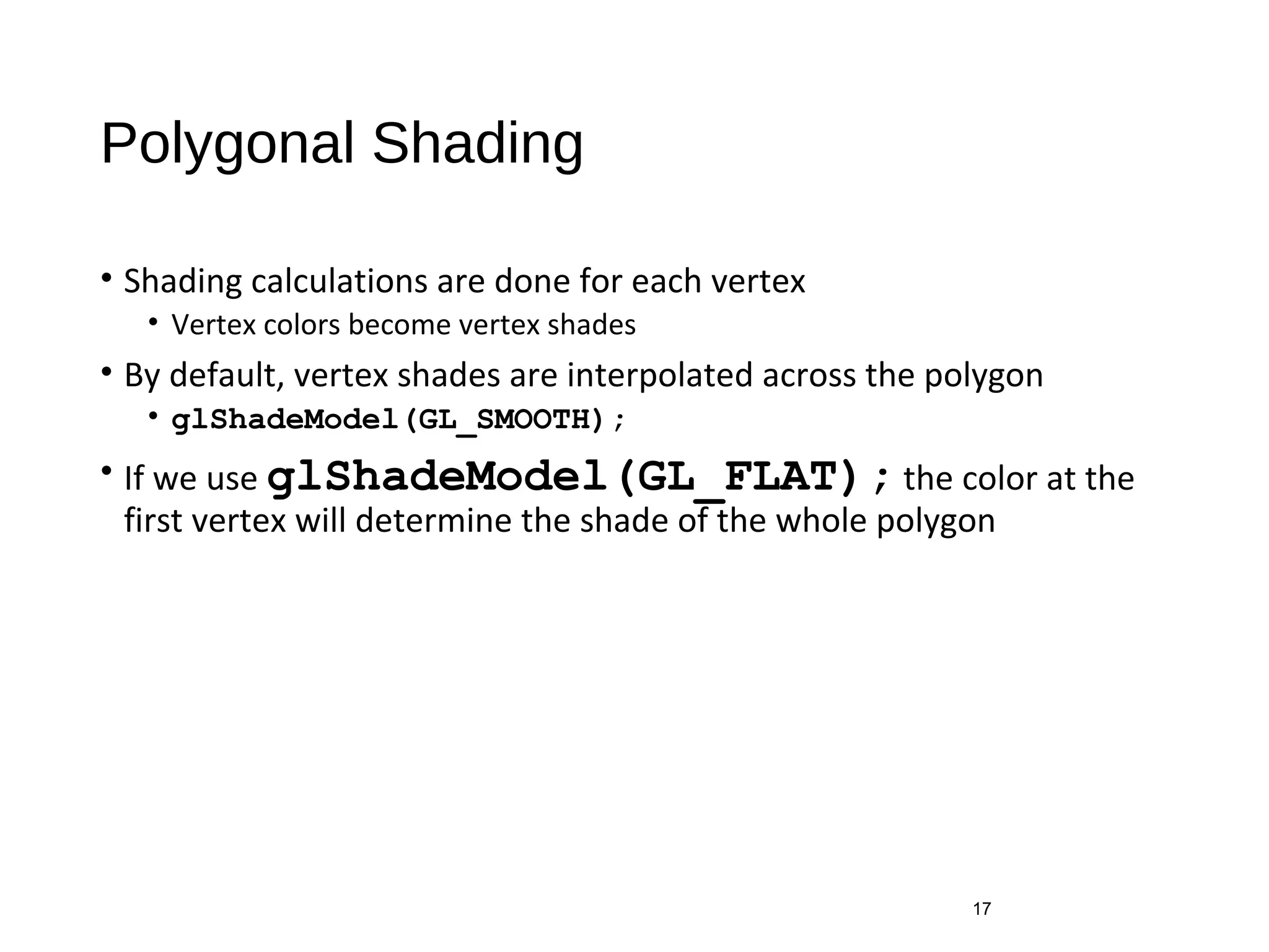 Polygonal Shading
• Shading calculations are done for each vertex
• Vertex colors become vertex shades
• By default, vertex shades are interpolated across the polygon
• glShadeModel(GL_SMOOTH);
• If we use glShadeModel(GL_FLAT); the color at the
first vertex will determine the shade of the whole polygon
17
 